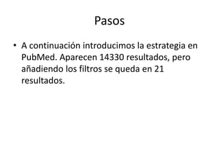 Pasos
• A continuación introducimos la estrategia en
PubMed. Aparecen 14330 resultados, pero
añadiendo los filtros se queda en 21
resultados.
 