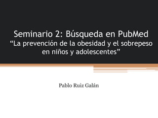 Seminario 2: Búsqueda en PubMed
“La prevención de la obesidad y el sobrepeso
en niños y adolescentes”
Pablo Ruiz Galán
 