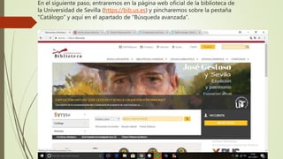 En el siguiente paso, entraremos en la página web oficial de la biblioteca de
la Universidad de Sevilla (https://bib.us.es) y pincharemos sobre la pestaña
“Catálogo” y aquí en el apartado de “Búsqueda avanzada”.
 