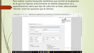 Para realizar nuestra búsqueda, tendremos que escribir la localización
en la que nos fijamos anteriormente en Dialnet (diapositiva 12) y
especificaremos sobre que tipo de colección se trata, seleccionando
“Revista” entre las opciones que te ofrecen.
 
