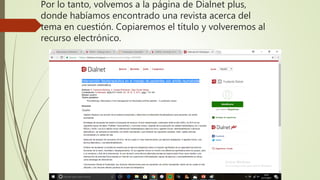 Por lo tanto, volvemos a la página de Dialnet plus,
donde habíamos encontrado una revista acerca del
tema en cuestión. Copiaremos el título y volveremos al
recurso electrónico.
 