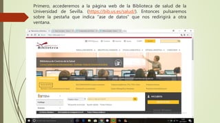 Primero, accederemos a la página web de la Biblioteca de salud de la
Universidad de Sevilla. (https://bib.us.es/salud/). Entonces pulsaremos
sobre la pestaña que indica “ase de datos” que nos redirigirá a otra
ventana.
 