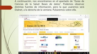 A continuación, nos encontramos en el apartado de “Guías de
Ciencias de la Salud: Bases de datos”. Podemos observar
distintas fuentes de información, pero la que usaremos será
Dialnet, a la derecha de la ventana. Pulsaremos sobre ella.
 