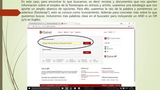 En este caso, para encontrar lo que buscamos, es decir revistas y documentos que nos aporten
información sobre el empleo de la fisioterapia en artrosis y artritis, usaremos una estrategia que nos
aporte un amplio abanico de opciones. Para ello, usaremos la raíz de la palabra y pondremos un
asterisco (fisioterap*), esto se conoce como truncamiento. Además para concretar más sobre lo que
queremos buscar, incluiremos más palabras clave en el buscador pero incluyendo un AND o un OR
(y/o en Inglés).
 