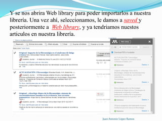 Y se nos abrira Web library para poder importarlos a nuestra
librería. Una vez ahí, seleccionamos, le damos a saved y
posteriormente a Web library, y ya tendriamos nuestos
articulos en nuestra librería.
Juan Antonio López Ramos
 
