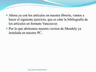  Ahora ya con los articulos en nuestra librería, vamos a
hacer el siguiente ejercicio, que es citar la bibliografia de
los articulos en formato Vancouver.
 Por lo que abriremos nuestra version de Mendely ya
instalada en nuestro PC.
Juan Antonio López Ramos
 