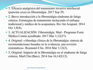  1. Eficacia analgésica del tratamiento invasivo miofascial
(punción seca) en fibromialgia. 2017 Sep 29;
 2. Breve introducción a la fibromialgia-síndrome de fatiga
crónica. Estrategias de tratamiento incluyendo el enfoque
tradicional y médico de la acupuntura. Rev Int Acupunt. 2014
Oct 1;8(4).
 3. ACTUALIZACIÓN: Fibromialgia. Med - Programa Form
Médica Contin acreditado. 2017 Mar 1;12(27).
 4. Original: «Abordaje clínico de la fibromialgia: síntesis de
recomendaciones basadas en la evidencia, una revisión
sistemática». Reumatol Clin. 2016 Mar 1;12(2).
 5. Original: Impacto de la fibromialgia en el síndrome de fatiga
crónica. Med Clin (Barc). 2014 Jun 16;142(12).
Juan Antonio López Ramos
 