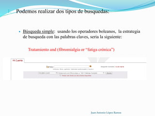 1. Podemos realizar dos tipos de busquedas:
 Búsqueda simple: usando los operadores boleanos, la estrategia
de busqueda con las palabras claves, seria la siguiente:
Tratamiento and (fibromialgia or “fatiga crónica”)
Juan Antonio López Ramos
 