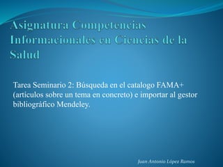 Tarea Seminario 2: Búsqueda en el catalogo FAMA+
(artículos sobre un tema en concreto) e importar al gestor
bibliográfico Mendeley.
Juan Antonio López Ramos
 