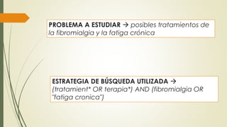 PROBLEMA A ESTUDIAR  posibles tratamientos de
la fibromialgia y la fatiga crónica
ESTRATEGIA DE BÚSQUEDA UTILIZADA 
(tratamient* OR terapia*) AND (fibromialgia OR
"fatiga cronica")
 