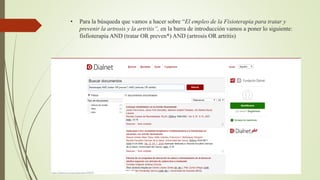• Para la búsqueda que vamos a hacer sobre “El empleo de la Fisioterapia para tratar y
prevenir la artrosis y la artritis”, en la barra de introducción vamos a poner lo siguiente:
fisfioterapia AND (tratar OR preven*) AND (artrosis OR artritis)
 