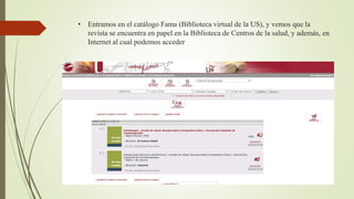 • Entramos en el catálogo Fama (Biblioteca virtual de la US), y vemos que la
revista se encuentra en papel en la Biblioteca de Centros de la salud, y además, en
Internet al cual podemos acceder
 