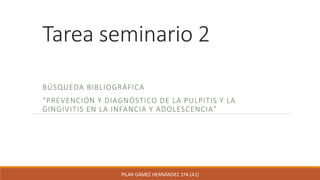 Tarea seminario 2
BÚSQUEDA BIBLIOGRÁFICA
“PREVENCIÓN Y DIAGNÓSTICO DE LA PULPITIS Y LA
GINGIVITIS EN LA INFANCIA Y ADOLESCENCIA”
PILAR GÁMEZ HERNÁNDEZ 1ºA (A1)
 