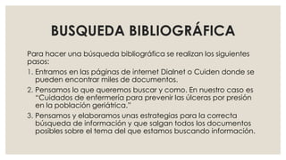 BUSQUEDA BIBLIOGRÁFICA
Para hacer una búsqueda bibliográfica se realizan los siguientes
pasos:
1. Entramos en las páginas de internet Dialnet o Cuiden donde se
pueden encontrar miles de documentos.
2. Pensamos lo que queremos buscar y como. En nuestro caso es
“Cuidados de enfermería para prevenir las úlceras por presión
en la población geriátrica.”
3. Pensamos y elaboramos unas estrategias para la correcta
búsqueda de información y que salgan todos los documentos
posibles sobre el tema del que estamos buscando información.
 