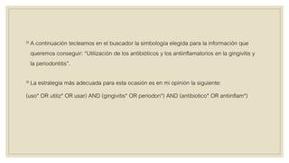 ◦ A continuación tecleamos en el buscador la simbología elegida para la información que
queremos conseguir: “Utilización de los antibióticos y los antiinflamatorios en la gingivitis y
la periodontitis”.
◦ La estrategia más adecuada para esta ocasión es en mi opinión la siguiente:
(uso* OR utiliz* OR usar) AND (gingivitis* OR periodon*) AND (antibiotico* OR antiinflam*)
 