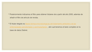 ◦ Posteriormente indicamos el filtro para obtener titulares de a partir del año 2000, además de
añadir el filtro de artículo de revista.
◦ El titular elegido es Bases farmacomicrobiológicas del tratamiento antibiótico de las
enfermedades periodontales y periimplantarias , del cual tenemos el texto completo en la
base de datos Dialnet.
 