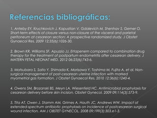 1. Anteby EY, Kruchkovich J, Kapustian V, Gdalevich M, Shenhav S, Gemer O.
Short-term effects of closure versus non-closure of the visceral and parietal
peritoneum at cesarean section: A prospective randomized study. J Obstet
Gynaecol Res. 2009 12;35(6):1026-30.

2. Brown KR, Williams SF, Apuzzio JJ. Ertapenem compared to combination drug
therapy for the treatment of postpartum endometritis after cesarean delivery. J
MATERN FETAL NEONAT MED. 2012 06;25(6):743-6.

3. Matsubara S, Saito Y, Shimada K, Morisawa Y, Toshima M, Fujita A, et al. Non-
surgical management of post-cesarean uterine infection with marked
myometrial gas formation. J Obstet Gynaecol Res. 2010 12;36(6):1240-4.

4. Owens SM, Brozanski BS, Meyn LA, Wiesenfeld HC. Antimicrobial prophylaxis for
cesarean delivery before skin incision. Obstet Gynecol. 2009 09;114(3):573-9.

5. Tita AT, Owen J, Stamm AM, Grimes A, Hauth JC, Andrews WW. Impact of
extended-spectrum antibiotic prophylaxis on incidence of postcesarean surgical
wound infection. AM J OBSTET GYNECOL. 2008 09;199(3):303.e1-3.
 