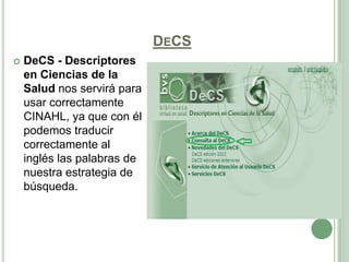 DECS
   DeCS - Descriptores
    en Ciencias de la
    Salud nos servirá para
    usar correctamente
    CINAHL, ya que con él
    podemos traducir
    correctamente al
    inglés las palabras de
    nuestra estrategia de
    búsqueda.
 