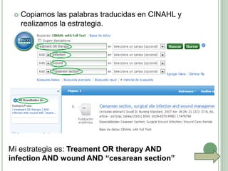    Copiamos las palabras traducidas en CINAHL y
     realizamos la estrategia.




Mi estrategia es: Treament OR therapy AND
infection AND wound AND “cesarean section”
 