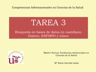Competencias Informacionales en Ciencias de la Salud 
TAREA 3 
Búsqueda en bases de datos en castellano. 
Dialnet, ENFISPO y Lilacs. 
Máster Nuevas Tendencias Asistenciales en 
Ciencias de la Salud 
Mª Rocío Garrido Asián 
 