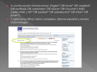  A continuación introducimos: (higien* OR lavar* OR cepillad* 
OR profilaxis OR caramelo* OR dulce* OR chuche*) AND 
caries AND ( niñ* OR pediatr* OR adolescent* OR infan* OR 
joven*) 
 Y aplicamos filtros: texto completo, idioma español y revista 
Odontología. 
 