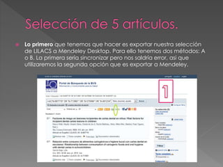  Lo primero que tenemos que hacer es exportar nuestra selección 
de LILACS a Mendeley Desktop. Para ello tenemos dos métodos: A 
o B. La primera sería sincronizar pero nos saldría error, asi que 
utilizaremos la segunda opción que es exportar a Mendeley. 
 