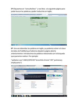5º Cliqueamos en “consulta Decs” y nos lleva a la siguiente página para
poder buscar las palabras y poder traducirlas en inglés.
6º Una vez obtenidas las palabras en inglés, ya podemos volver a la base
de datos de PubMed que habíamos dejado la página abierta
anteriormente e introducimos las palabras relacionada con la búsqueda
que queramos realizar. Por ejemplo:
"palliative care" AND (COPD OR "bronchitis chronic" OR" pulmonary
emphysema")
 