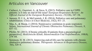 Artículos en Vancouver
• Carlucci, A., Guerrieri, A., & Nava, S. (2012). Palliative care in COPD
patients: is it only an end-of-life issue? European Respiratory Review : An
Official Journal of the European Respiratory Society, 21(126), 347–54.
• Janssen, D. J. A., & McCormick, J. R. (2014). Palliative care and pulmonary
rehabilitation. Clinics in Chest Medicine, 35(2), 411–21.
• Mas, A., & Masip, J. (2014). Noninvasive ventilation in acute respiratory
failure. International Journal of Chronic Obstructive Pulmonary Disease, 9,
837–52.
• Pfeifer, M. (2013). [Chronic critically ill patients from a pneumological
perspective]. Medizinische Klinik, Intensivmedizin Und Notfallmedizin, 108(4),
279–84.
• Sorenson, H. M. (2013). Improving end-of-life care for patients with chronic
obstructive pulmonary disease. Therapeutic Advances in Respiratory Disease,
7(6), 320–6.
 