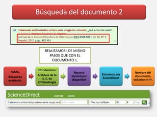 Búsqueda del documento 2
FAMA,
Búsqueda
avanzada.
Introducimos:
Archivos de la
S. E. de
Oftalmología
Recurso
electrónico
disponible
Entramos por
SciencDirect
Nombre del
documento,
volumen y nº.
REALIZAMOS LOS MISMO
PASOS QUE CON EL
DOCUMENTO 1.
 