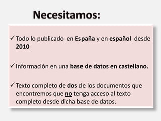 Todo lo publicado en España y en español desde
2010
Información en una base de datos en castellano.
Texto completo de dos de los documentos que
encontremos que no tenga acceso al texto
completo desde dicha base de datos.
 