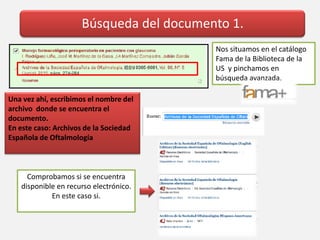 Búsqueda del documento 1.
Nos situamos en el catálogo
Fama de la Biblioteca de la
US y pinchamos en
búsqueda avanzada.
Una vez ahí, escribimos el nombre del
archivo donde se encuentra el
documento.
En este caso: Archivos de la Sociedad
Española de Oftalmología
Comprobamos si se encuentra
disponible en recurso electrónico.
En este caso si.
 