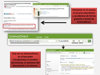 Entramos en el acceso
al recurso electrónico
y accedemos de forma
gratuita a través de
ScienceDirect
Una vez en ScienceDirect,
en el buscador
introducimos el nombre
del artículo, el volumen del
documento y el número.
 