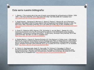 O 1. Adams J. The nursing role in the use of insulin coma therapy for schizophrenia in Britain, 1936-
1965. J Adv Nurs [Internet]. 2014 Sep [cited 2016 Mar 16];70(9):2086–94. Available from:
http://www.ncbi.nlm.nih.gov/pubmed/24612348
O 2. Degli Esposti L, Sangiorgi D, Mencacci C, Spina E, Pasina C, Alacqua M, et al. Pharmaco-
utilisation and related costs of drugs used to treat schizophrenia and bipolar disorder in Italy: the
IBIS study. BMC Psychiatry [Internet]. 2014 Jan [cited 2016 Mar 16];14:282. Available from:
http://www.pubmedcentral.nih.gov/articlerender.fcgi?artid=4203906&tool=pmcentrez&rendertype=
abstract
O 3. Quee PJ, Stiekema APM, Wigman JTW, Schneider H, van der Meer L, Maples NJ, et al.
Improving functional outcomes for schizophrenia patients in the Netherlands using Cognitive
Adaptation Training as a nursing intervention - A pilot study. Schizophr Res [Internet]. 2014 Sep
[cited 2016 Mar 16];158(1-3):120–5. Available from:
http://www.ncbi.nlm.nih.gov/pubmed/25000912
O 4. Roldán-Merino J, García IC, Ramos-Pichardo JD, Foix-Sanjuan A, Quilez-Jover J, Montserrat-
Martinez M. Impact of Personalized In-Home Nursing Care Plans on Dependence in ADLs/IADLs
and on Family Burden Among Adults Diagnosed With Schizophrenia: A Randomized Controlled
Study. Perspect Psychiatr Care [Internet]. 2013 Jul 13 [cited 2015 Oct 15];49(3):171–8. Available
from: http://www.ncbi.nlm.nih.gov/pubmed/23819667
O 5. Yıldırım A, Hacıhasanoğlu Aşılar R, Camcıoğlu TH, Erdiman S, Karaağaç E. Effect of
Psychosocial Skills Training on Disease Symptoms, Insight, Internalized Stigmatization, and
Social Functioning in Patients with Schizophrenia. Rehabil Nurs [Internet]. Jan [cited 2016 Mar
16];40(6):341–8. Available from: http://www.ncbi.nlm.nih.gov/pubmed/25601387
Esta sería nuestra bibliografía:
 