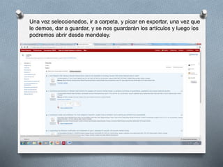 Una vez seleccionados, ir a carpeta, y picar en exportar, una vez que
le demos, dar a guardar, y se nos guardarán los artículos y luego los
podremos abrir desde mendeley.
 