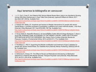 O 1. Li Y, Cai X, Cram P. Are Patients With Serious Mental Illness More Likely to be Admitted to Nursing
Homes With More Deficiencies in Care? Med Care [Internet]. Lippincott Williams & Wilkins; 2011
Apr;49(4):397–405 9p. Available from:
http://search.ebscohost.com/login.aspx?direct=true&db=ccm&AN=104848443&lang=es&site=ehost-
live&scope=site
O 2. Roberts SH, Bailey JE. Incentives and barriers to lifestyle interventions for people with severe
mental illness: a narrative synthesis of quantitative, qualitative and mixed methods studies. J Adv Nurs
[Internet]. Wiley-Blackwell; 2011 Apr;67(4):690–708 19p. Available from:
http://search.ebscohost.com/login.aspx?direct=true&db=ccm&AN=104857047&lang=es&site=ehost-
live&scope=site
O 3. Sousa Sales D, NazarÃ© Oliveira E, da ConceiÃ§Ã£o Coelho Brito M, Braga Rodrigues T, Alves e
souza ÃM. NURSING CARE ACCORDING TO THE OREM’S THEORY: CARE FOR A PATIENT
WITH BIPOLAR AFFECTIVE DISORDER. Rev Pesqui Cuid e Fundam [Internet]. Revista de
Pesquisa: Cuidado y Fundamental Online; 2013 Jul;5(3):311–7 7p. Available from:
http://search.ebscohost.com/login.aspx?direct=true&db=ccm&AN=104147230&lang=es&site=ehost-
live&scope=site
O 4. Pendlebury J, RIG H. Supporting the lifestyle modification and treatment of type 2 diabetes for
people with severe mental illness. Eur Diabetes Nurs [Internet]. Maney Publishing; 2008;5(2):58–63
6p. Available from:
http://search.ebscohost.com/login.aspx?direct=true&db=ccm&AN=105576288&lang=es&site=ehost-
live&scope=site
O 5. McKenzie K, Chang Y-P. The Effect of Nurse-Led Motivational Interviewing on Medication
Adherence in Patients With Bipolar Disorder. Perspect Psychiatr Care [Internet]. Wiley-Blackwell;
2015 Jan;51(1):36–44 9p. Available from:
http://search.ebscohost.com/login.aspx?direct=true&db=ccm&AN=103873159&lang=es&site=ehost-
live&scope=site
Aquí tenemos la bibliografía en vancouver:
 