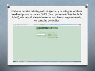 Elaborar nuestra estrategia de búsqueda, y para lograr localizar
los descriptores entrar en DeCS (descriptores en Ciencias de la
Salud), e ir introduciendo los términos. Buscar en permutado,
en consulta por índice
 