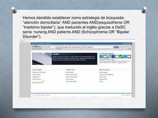 Hemos decidido establecer como estrategia de búsqueda:
“atención domiciliaria” AND pacientes AND(esquizofrenia OR
“trastorno bipolar”), que traducido al inglés gracias a DeSC
sería: nursing AND patients AND (Schizophrenia OR “Bipolar
Disorder”).
 