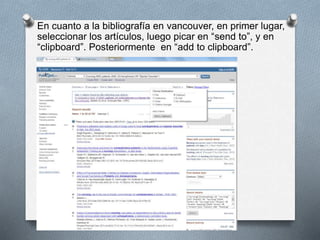 En cuanto a la bibliografía en vancouver, en primer lugar,
seleccionar los artículos, luego picar en “send to”, y en
“clipboard”. Posteriormente en “add to clipboard”.
 