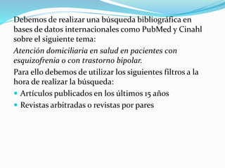 Debemos de realizar una búsqueda bibliográfica en
bases de datos internacionales como PubMed y Cinahl
sobre el siguiente tema:
Atención domiciliaria en salud en pacientes con
esquizofrenia o con trastorno bipolar.
Para ello debemos de utilizar los siguientes filtros a la
hora de realizar la búsqueda:
 Artículos publicados en los últimos 15 años
 Revistas arbitradas o revistas por pares
 