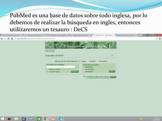 PubMed es una base de datos sobre todo inglesa, por lo
debemos de realizar la búsqueda en ingles, entonces
utilizaremos un tesauro : DeCS
 