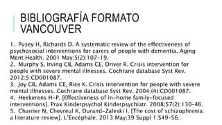 BIBLIOGRAFÍA FORMATO
VANCOUVER
1. Pusey H, Richards D. A systematic review of the effectiveness of
psychosocial interventions for carers of people with dementia. Aging
Ment Health. 2001 May;5(2):107–19.
2. Murphy S, Irving CB, Adams CE, Driver R. Crisis intervention for
people with severe mental illnesses. Cochrane database Syst Rev.
2012;5:CD001087.
3. Joy CB, Adams CE, Rice K. Crisis intervention for people with severe
mental illnesses. Cochrane database Syst Rev. 2004;(4):CD001087.
4. Heekerens H-P. [Effectiveness of in-home family-focused
interventions]. Prax Kinderpsychol Kinderpsychiatr. 2008;57(2):130–46.
5. Charrier N, Chevreul K, Durand-Zaleski I. [The cost of schizophrenia:
a literature review]. L’Encéphale. 2013 May;39 Suppl 1:S49–56.
 