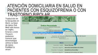 ATENCIÓN DOMICILIARIA EN SALUD EN
PACIENTES CON ESQUIZOFRENIA O CON
TRASTORNO BIPOLAR
Traducción de
la búsqueda en
DecS. La base
de datos Pub
Med solo busca
en inglés.
Gracias a este
Tesauro
podemos
conocer que
terminología
utiliza la base
de datos
PubMed (u
otras)
 