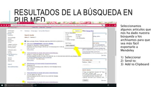 RESULTADOS DE LA BÚSQUEDA EN
PUB MED
Seleccionamos
algunos artículos que
nos ha dado nuestra
búsqueda y los
archivamos para que
sea más fácil
exportarlo a
Mendeley
1) Seleccionar
2) Send to:
3) Add to Clipboard
 