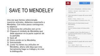 SAVE TO MENDELEY
Una vez que hemos seleccionado
nuestros artículos, debemos exportarlo a
Mendeley. Con estos pasos conseguiras
tu objetivo:
1) Selecciona los artículos con un tic
2) Cliquea el símbolo de Mendeley que
debe aparecer en la parte superior de
tu pantalla
3) Save all
4) Inicia sesión en tu Mendeley
5) Sincronizalo
6) ¡Listo! Ya tienes tus artículos en
Mendeley, ahora solo deja que esta
herramienta haga su trabajo y te cree
la bibliografía
 