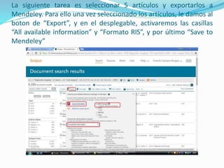 La siguiente tarea es seleccionar 5 artículos y exportarlos a
Mendeley. Para ello una vez seleccionado los artículos, le damos al
boton de “Export”, y en el desplegable, activaremos las casillas
“All available information” y “Formato RIS”, y por último “Save to
Mendeley”
 
