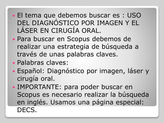  El tema que debemos buscar es : USO
DEL DIAGNÓSTICO POR IMAGEN Y EL
LÁSER EN CIRUGÍA ORAL.
 Para buscar en Scopus debemos de
realizar una estrategia de búsqueda a
través de unas palabras claves.
 Palabras claves:
 Español: Diagnóstico por imagen, láser y
cirugía oral.
 IMPORTANTE: para poder buscar en
Scopus es necesario realizar la búsqueda
en inglés. Usamos una página especial:
DECS.
 