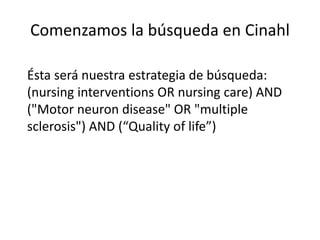 Comenzamos la búsqueda en Cinahl
Ésta será nuestra estrategia de búsqueda:
(nursing interventions OR nursing care) AND
("Motor neuron disease" OR "multiple
sclerosis") AND (“Quality of life”)
 
