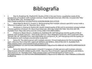 Bibliografía
• 1. Riazi A, Bradshaw SA, Playford ED. Quality of life in the care home: a qualitative study of the
perspectives of residents with multiple sclerosis. Disabil Rehabil [Internet]. 2012 Dec 13 [cited 2017 Mar
19];34(24):2095–102. Available from:
http://www.tandfonline.com/doi/full/10.3109/09638288.2012.672539
• 2. Ward-Abel N, Mutch K, Huseyin H. Demonstrating that multiple sclerosis specialist nurses make a
difference to patient care. Br J Neurosci Nurs. 2010;
• 3. Heiskanen S, Vickrey B, Pietilä A-M. Health-related quality of life and its promotion among multiple
sclerosis patients in Finland. Int J Nurs Pract [Internet]. 2011 Apr [cited 2017 Mar 19];17(2):187–94.
Available from: http://doi.wiley.com/10.1111/j.1440-172X.2009.01804.x
• 4. Eliášová A, Majerníková Ľ, Hudáková A, Kaščáková M. Self-help group and the quality of life of
patients with multiple sclerosis – Pilot study. Cent Eur J Nurs Midwifery [Internet]. 2015 [cited 2017 Mar
18];6(4):336–42. Available from: http://periodika.osu.cz/cejnm/4_95_self-help-group-and-the-quality-of-
life-of-patients-with-multiple-sclerosis-pilot-study.html
• 5. Buhse M. The elderly person with multiple sclerosis: Clinical implications for the increasing life-
span. J Neurosci Nurs [Internet]. Lippincott Williams and Wilkins; 2015;47(6):333–9. Available from:
https://www.scopus.com/inward/record.uri?eid=2-s2.0-
84947050049&doi=10.1097%2FJNN.0000000000000172&partnerID=40&md5=8c233870c144ffcf4db59e29
baf8fe47
• 6. Buhse M, Ratta CD, Galiczewski J, Eckardt P. Caregivers of older persons with multiple sclerosis:
Determinants of health-related quality of life. J Neurosci Nurs [Internet]. Lippincott Williams and Wilkins;
2015;47(2):E2–12. Available from: https://www.scopus.com/inward/record.uri?eid=2-s2.0-
84924066366&doi=10.1097%2FJNN.0000000000000117&partnerID=40&md5=79be7786bdba1a569acb91
6cd860f14a
 