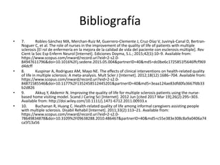 Bibliografía
• 7. Robles-Sánchez MA, Merchan-Ruiz M, Guerrero-Clemente J, Cruz-Díaz V, Juvinyà-Canal D, Bertran-
Noguer C, et al. The role of nurses in the improvement of the quality of life of patients with multiple
sclerosis [El rol de enfermería en la mejora de la calidad de vida del paciente con esclerosis múltiple]. Rev
Cient la Soc Esp Enferm Neurol [Internet]. Ediciones Doyma, S.L.; 2015;42(1):10–9. Available from:
https://www.scopus.com/inward/record.uri?eid=2-s2.0-
84947611796&doi=10.1016%2Fj.sedene.2015.05.004&partnerID=40&md5=dc0be6c1725851f5646ffcf969
d4dcff
• 8. Kuspinar A, Rodriguez AM, Mayo NE. The effects of clinical interventions on health-related quality
of life in multiple sclerosis: A meta-analysis. Mult Scler J [Internet]. 2012;18(12):1686–704. Available from:
https://www.scopus.com/inward/record.uri?eid=2-s2.0-
84871585546&doi=10.1177%2F1352458512445201&partnerID=40&md5=3eaa124ae83dfd0fa3667fdb33
b2d826
• 9. Akkuş Y, Akdemir N. Improving the quality of life for multiple sclerosis patients using the nurse-
based home visiting model. Scand J Caring Sci [Internet]. 2012 Jun [cited 2017 Mar 19];26(2):295–303.
Available from: http://doi.wiley.com/10.1111/j.1471-6712.2011.00933.x
• 10. Buchanan R, Huang C. Health-related quality of life among informal caregivers assisting people
with multiple sclerosis. Disabil Rehabil [Internet]. 2011;33(2):113–21. Available from:
https://www.scopus.com/inward/record.uri?eid=2-s2.0-
78649834878&doi=10.3109%2F09638288.2010.486467&partnerID=40&md5=c55e383e308c8a9a0406a74
ca5f13a56
 