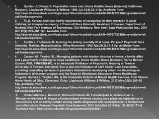  1. Quinlan J, Ohlund G. Psychiatric home care. Home Healthc Nurse [Internet]. Baltimore,
Maryland: Lippincott Williams & Wilkins; 1995 Jul;13(4):20–4 5p. Available from:
http://search.ebscohost.com/login.aspx?direct=true&db=ccm&AN=107427218&lang=es&site=eh
ost-live&scope=site
 2. PL D. Korean American family experiences of caregiving for their mentally ill adult
children: an interpretive inquiry. J Transcult Nurs [Internet]. Assistant Professor, Department of
Nursing, New York Institute of Technology, Old Westbury, New York: Sage Publications Inc.; 2001
Oct;12(4):292–301 10p. Available from:
http://search.ebscohost.com/login.aspx?direct=true&db=ccm&AN=107077534&lang=es&site=eh
ost-live&scope=site
 3. Kozlak J, Thobaben M. Treating the elderly mentally ill at home. Perspect Psychiatr Care
[Internet]. Malden, Massachusetts: Wiley-Blackwell; 1992 Apr;28(2):31–5 5p. Available from:
http://search.ebscohost.com/login.aspx?direct=true&db=ccm&AN=107492307&lang=es&site=eh
ost-live&scope=site
 4. Carson VB, Yambor SL. Managing patients with bipolar disorder at home: a family affair
and a psychiatric challenge in home healthcare. Home Healthc Nurse [Internet]. Verna Benner
Carson, PhD, PMH/CNS-BC, is an Associate Professor of Psychiatric Nursing at Towson
University in Towson, Maryland. She is also the President of C&V Senior Care Specialists,
providing consulting services to providers interested in developing either the Becoming an
Alzheimer’s Whisperer program and the Road to Wholeness Behavioral Home Healthcare
Program. Sandra L. Yambor, RN, is the Corporate Director of Mental Health Services, First Choice
Home Health of Ohio, Cleveland, Ohio.: Lippincott Williams & Wilkins; 2012 May;30(5):280–93
14p. Available from:
http://search.ebscohost.com/login.aspx?direct=true&db=ccm&AN=108113959&lang=es&site=eh
ost-live&scope=site
 5. Roldán-Merino J, García IC, Ramos-Pichardo JD, Foix-Sanjuan A, Quilez-Jover J,
Montserrat-Martinez M. Impact of personalized in-home nursing care plans on dependence in
ADLs/IADLs and on family burden among adults diagnosed with schizophrenia: a randomized
controlled study. Perspect Psychiatr Care [Internet]. 2013 Jul [cited 2016 Mar 16];49(3):171–8.
Available from: http://www.ncbi.nlm.nih.gov/pubmed/23819667
 